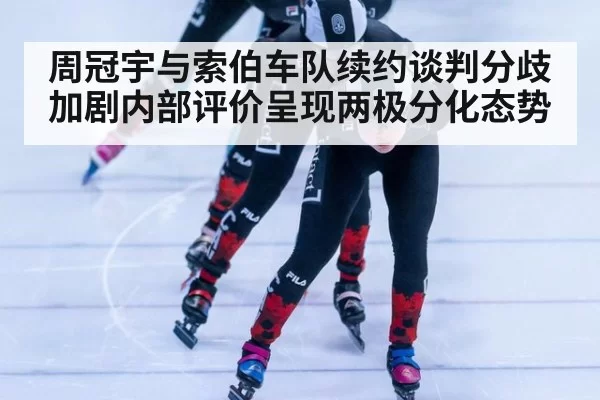 周冠宇与索伯车队续约谈判分歧加剧内部评价呈现两极分化态势