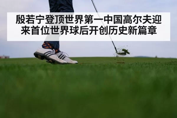 殷若宁登顶世界第一中国高尔夫迎来首位世界球后开创历史新篇章