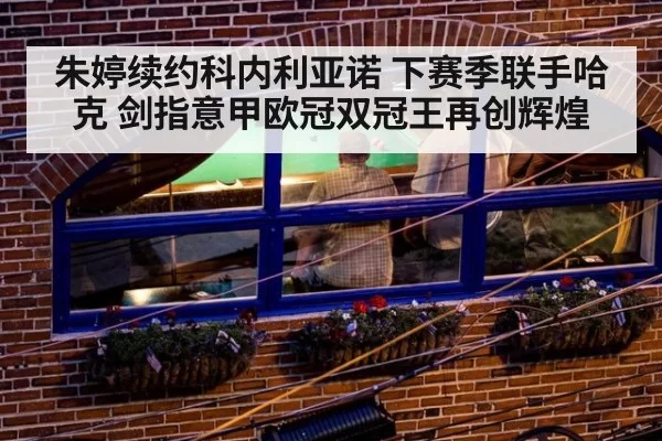 朱婷续约科内利亚诺 下赛季联手哈克 剑指意甲欧冠双冠王再创辉煌