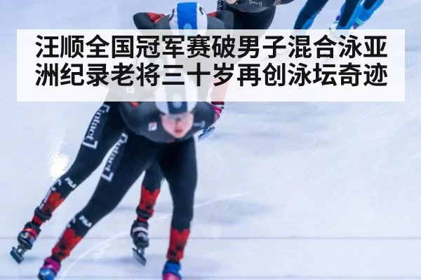 汪顺全国冠军赛破男子混合泳亚洲纪录老将三十岁再创泳坛奇迹
