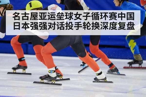 名古屋亚运垒球女子循环赛中国日本强强对话投手轮换深度复盘