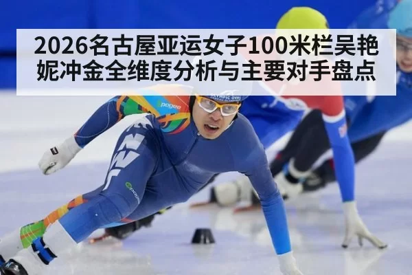 2026名古屋亚运女子100米栏吴艳妮冲金全维度分析与主要对手盘点